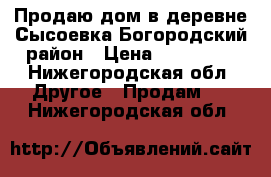 Продаю дом в деревне Сысоевка Богородский район › Цена ­ 100 200 - Нижегородская обл. Другое » Продам   . Нижегородская обл.